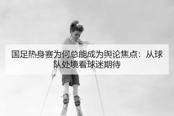 国足热身赛为何总能成为舆论焦点：从球队处境看球迷期待